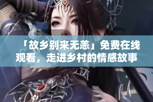 「故乡别来无恙」免费在线观看，走进乡村的情感故事