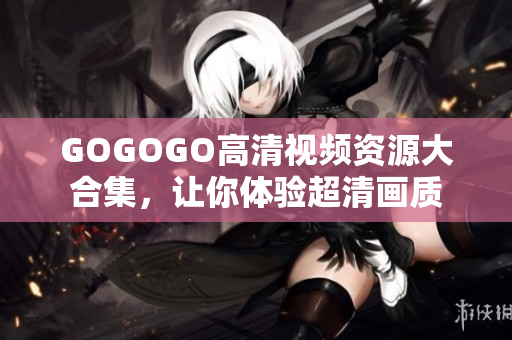 GOGOGO高清视频资源大合集，让你体验超清画质