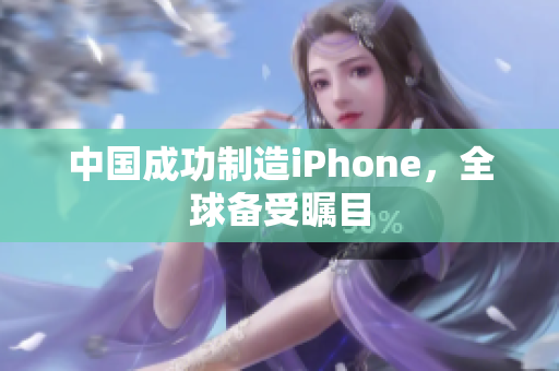 中国成功制造iPhone，全球备受瞩目