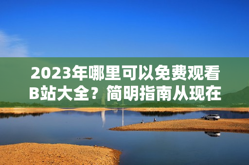 2023年哪里可以免费观看B站大全？简明指南从现在开始！