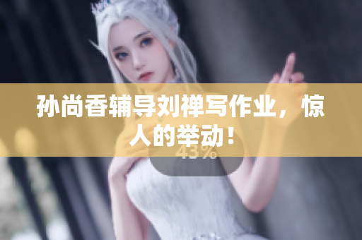 孙尚香辅导刘禅写作业，惊人的举动！