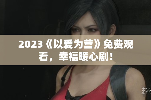 2023《以爱为营》免费观看，幸福暖心剧！