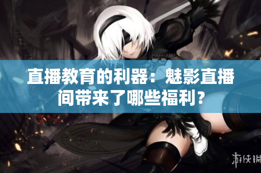 直播教育的利器：魅影直播间带来了哪些福利？