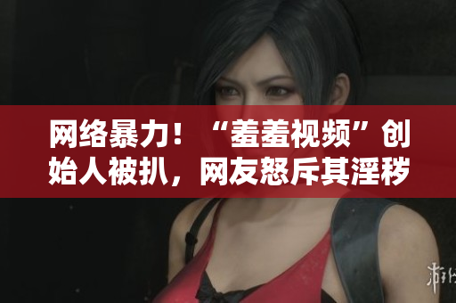 网络暴力！“羞羞视频”创始人被扒，网友怒斥其淫秽罪恶