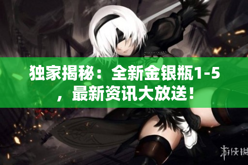 独家揭秘：全新金银瓶1-5，最新资讯大放送！