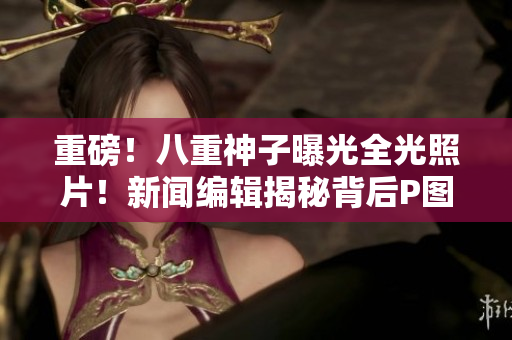 重磅！八重神子曝光全光照片！新闻编辑揭秘背后P图秘密！