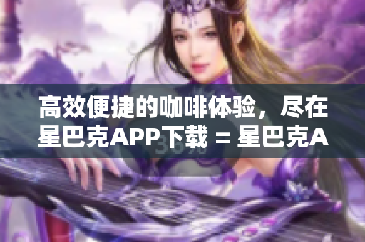 高效便捷的咖啡体验，尽在星巴克APP下载 = 星巴克APP助您畅享高效咖啡体验