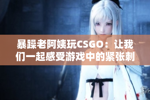 暴躁老阿姨玩CSGO：让我们一起感受游戏中的紧张刺激！
