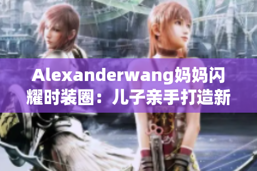 Alexanderwang妈妈闪耀时装圈：儿子亲手打造新时尚
