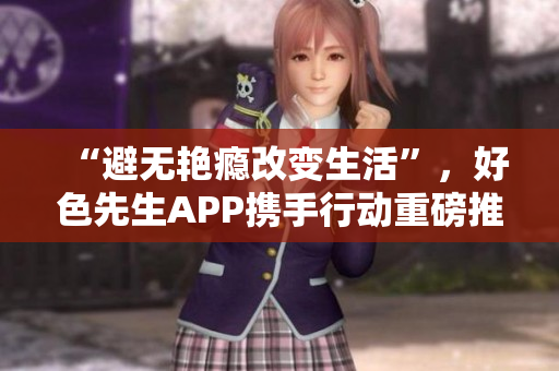 “避无艳瘾改变生活”，好色先生APP携手行动重磅推出！