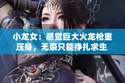 小龙女：感觉巨大火龙枪重压身，无奈只能挣扎求生  网络编辑重写标题