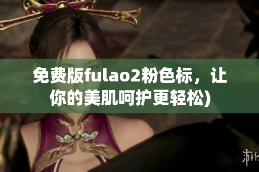 免费版fulao2粉色标，让你的美肌呵护更轻松)