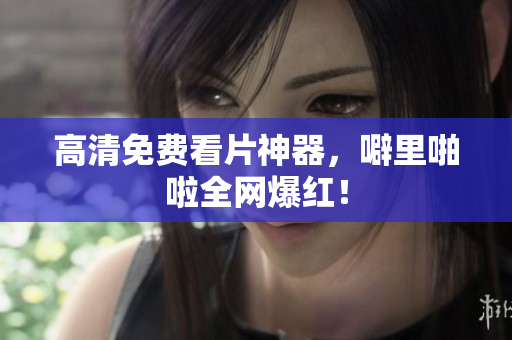 高清免费看片神器，噼里啪啦全网爆红！