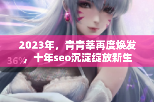 2023年，青青莘再度焕发，十年seo沉淀绽放新生