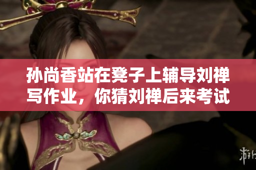 孙尚香站在凳子上辅导刘禅写作业，你猜刘禅后来考试多少分？