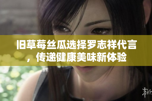 旧草莓丝瓜选择罗志祥代言，传递健康美味新体验