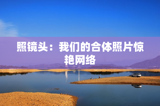 照镜头：我们的合体照片惊艳网络