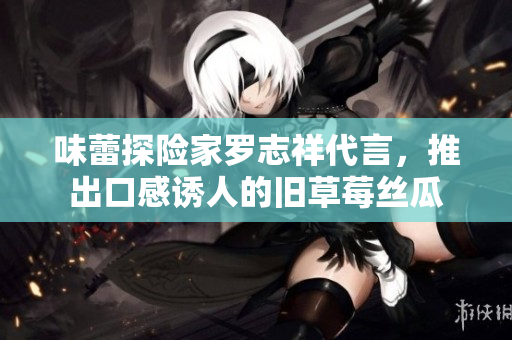 味蕾探险家罗志祥代言，推出口感诱人的旧草莓丝瓜