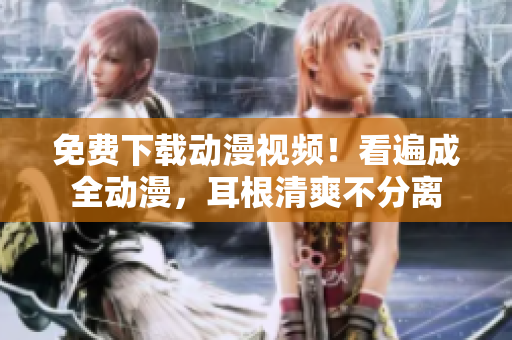 免费下载动漫视频！看遍成全动漫，耳根清爽不分离