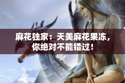 麻花独家：天美麻花果冻，你绝对不能错过！