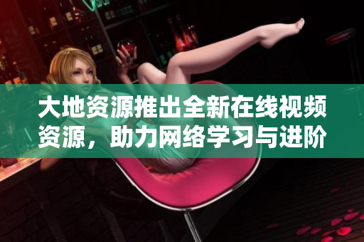 大地资源推出全新在线视频资源，助力网络学习与进阶