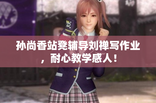 孙尚香站凳辅导刘禅写作业，耐心教学感人！