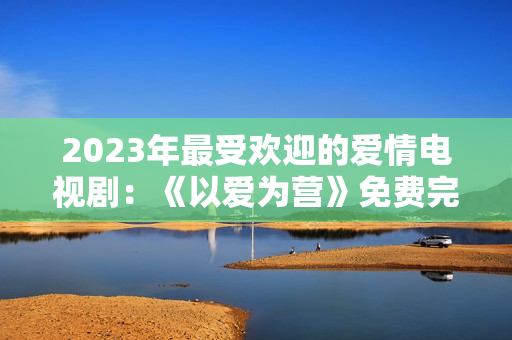 2023年最受欢迎的爱情电视剧：《以爱为营》免费完整观看