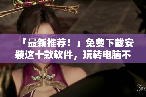 「最新推荐！」免费下载安装这十款软件，玩转电脑不再愁