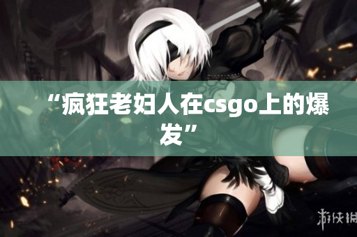 “疯狂老妇人在csgo上的爆发”