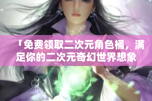 「免费领取二次元角色桶，满足你的二次元奇幻世界想象」