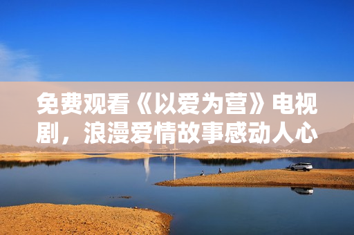 免费观看《以爱为营》电视剧，浪漫爱情故事感动人心