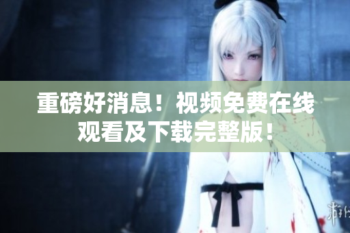 重磅好消息！视频免费在线观看及下载完整版！