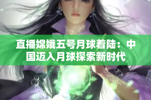 直播嫦娥五号月球着陆：中国迈入月球探索新时代