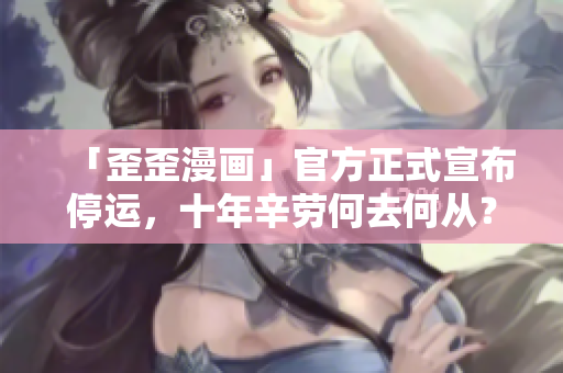 「歪歪漫画」官方正式宣布停运，十年辛劳何去何从？