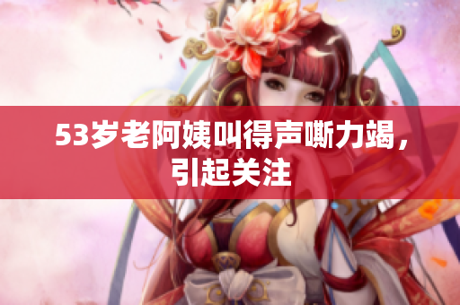 53岁老阿姨叫得声嘶力竭，引起关注