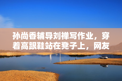 孙尚香辅导刘禅写作业，穿着高跟鞋站在凳子上，网友：这是真爱！
