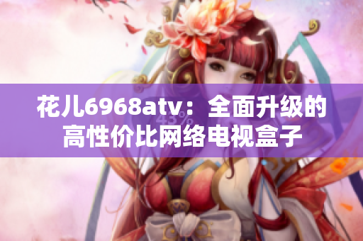 花儿6968atv：全面升级的高性价比网络电视盒子