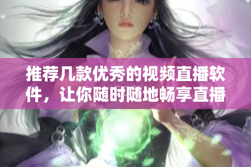 推荐几款优秀的视频直播软件，让你随时随地畅享直播乐趣