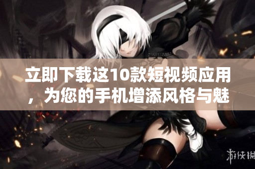 立即下载这10款短视频应用，为您的手机增添风格与魅力