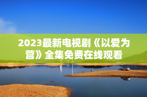2023最新电视剧《以爱为营》全集免费在线观看