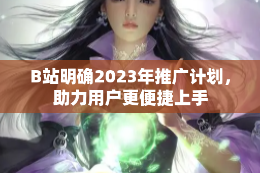 B站明确2023年推广计划，助力用户更便捷上手