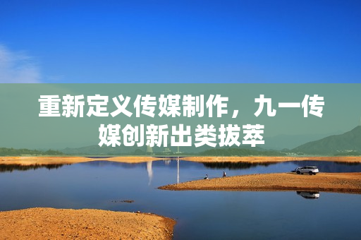 重新定义传媒制作，九一传媒创新出类拔萃