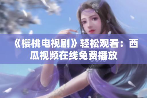 《樱桃电视剧》轻松观看：西瓜视频在线免费播放