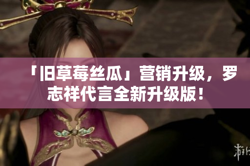「旧草莓丝瓜」营销升级，罗志祥代言全新升级版！