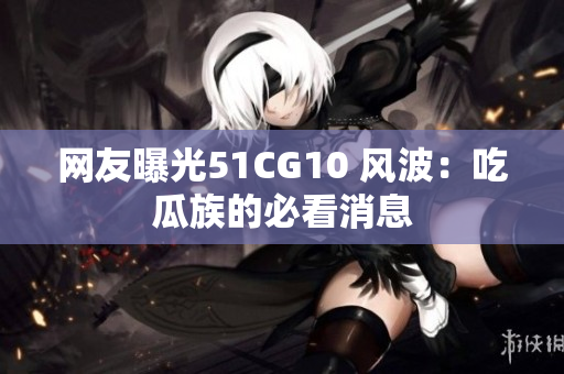 网友曝光51CG10 风波：吃瓜族的必看消息