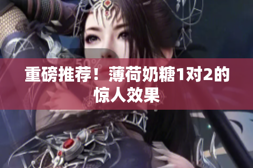 重磅推荐！薄荷奶糖1对2的惊人效果