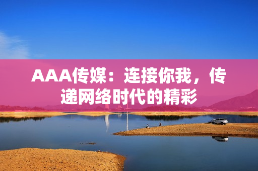 AAA传媒：连接你我，传递网络时代的精彩