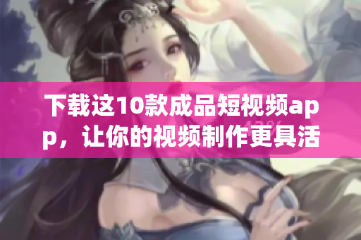 下载这10款成品短视频app，让你的视频制作更具活力