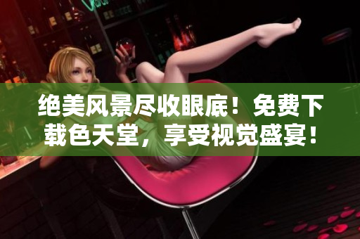 绝美风景尽收眼底！免费下载色天堂，享受视觉盛宴！