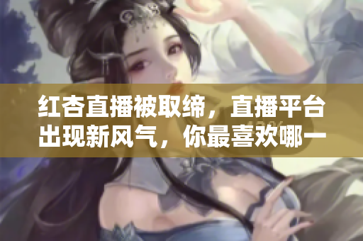 红杏直播被取缔，直播平台出现新风气，你最喜欢哪一款？